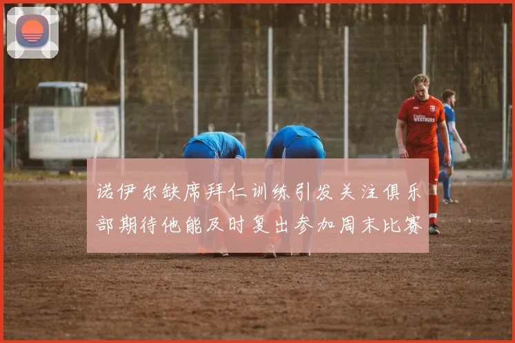 诺伊尔缺席拜仁训练引发关注俱乐部期待他能及时复出参加周末比赛