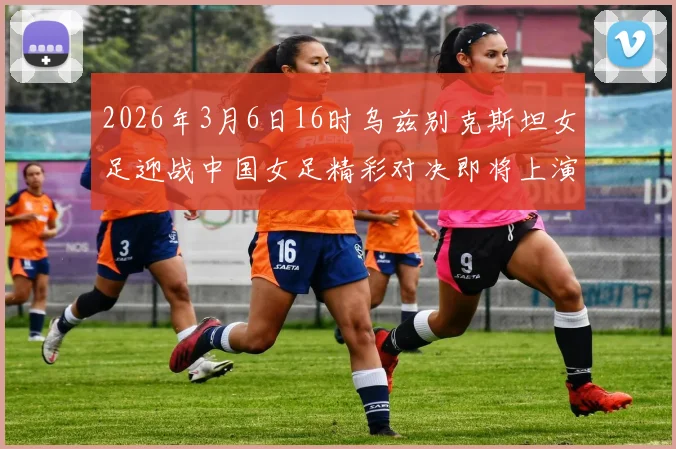 2026年3月6日16时乌兹别克斯坦女足迎战中国女足精彩对决即将上演