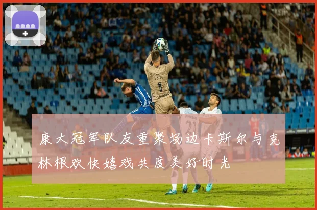 康大冠军队友重聚场边卡斯尔与克林根欢快嬉戏共度美好时光