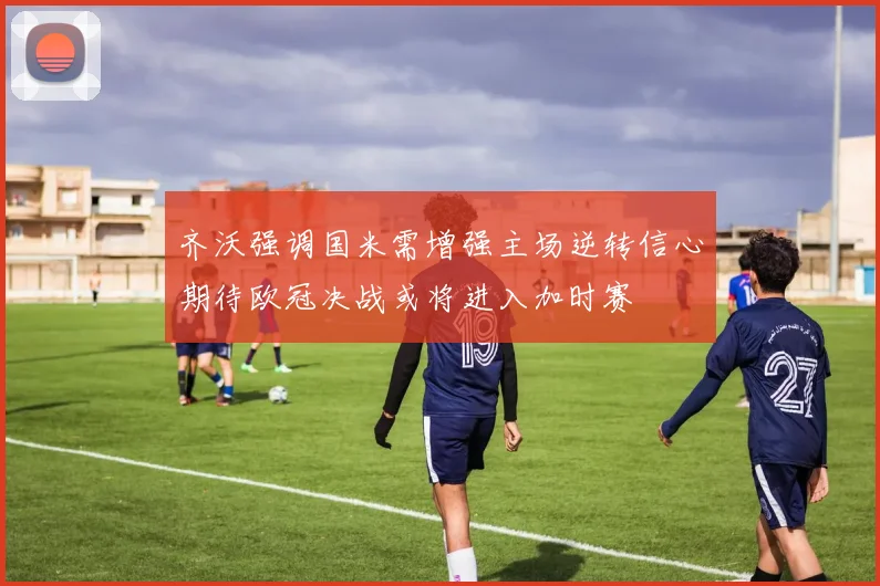齐沃强调国米需增强主场逆转信心期待欧冠决战或将进入加时赛