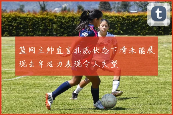 篮网主帅直言扎威状态下滑未能展现去年活力表现令人失望