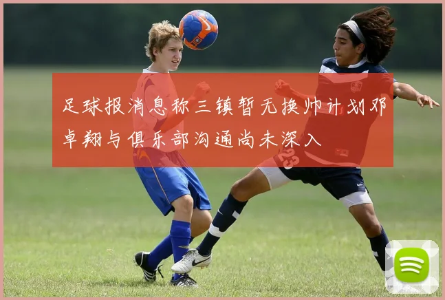 足球报消息称三镇暂无换帅计划邓卓翔与俱乐部沟通尚未深入