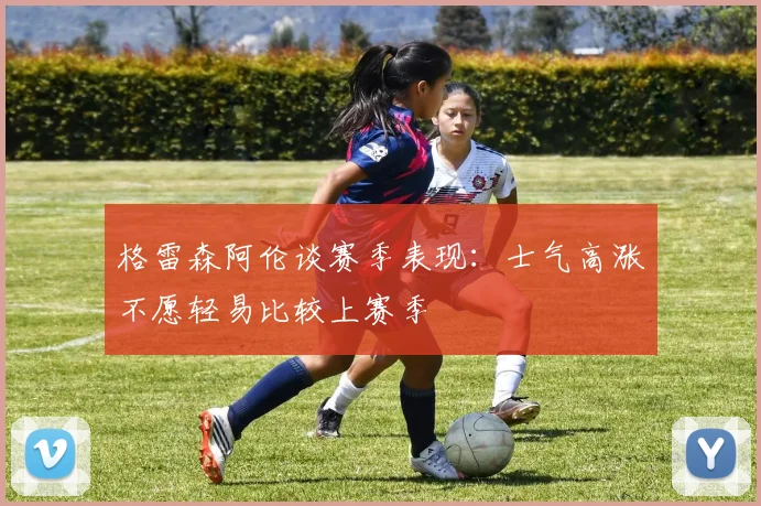 格雷森阿伦谈赛季表现：士气高涨不愿轻易比较上赛季