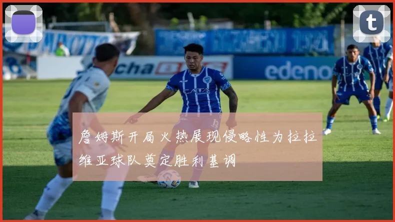 詹姆斯开局火热展现侵略性为拉拉维亚球队奠定胜利基调