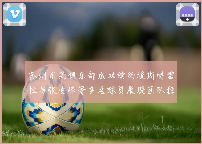 苏州东吴俱乐部成功续约埃斯特雷拉与张凌峰等多名球员展现团队稳定性