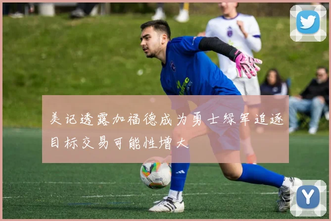 美记透露加福德成为勇士绿军追逐目标交易可能性增大