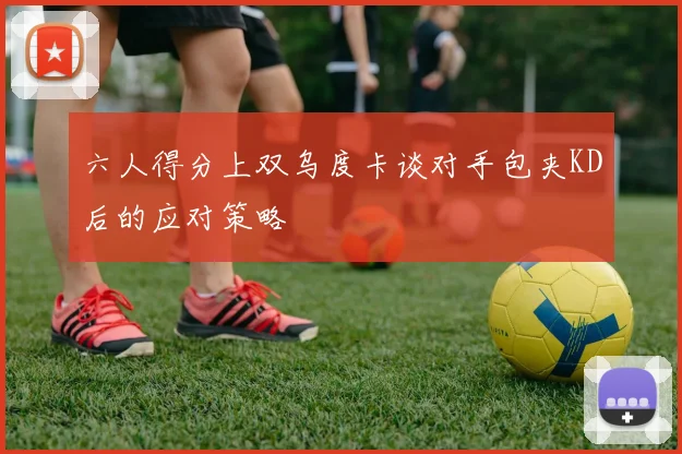六人得分上双乌度卡谈对手包夹KD后的应对策略