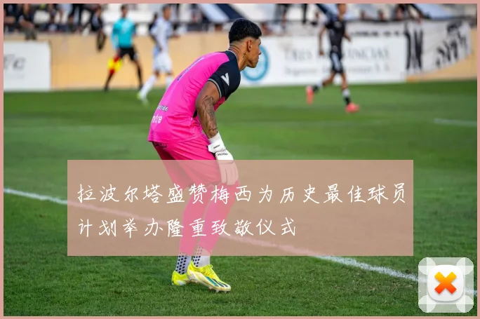 拉波尔塔盛赞梅西为历史最佳球员计划举办隆重致敬仪式