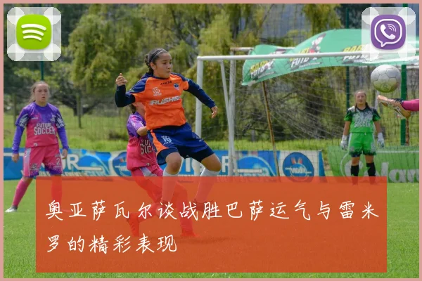 奥亚萨瓦尔谈战胜巴萨运气与雷米罗的精彩表现