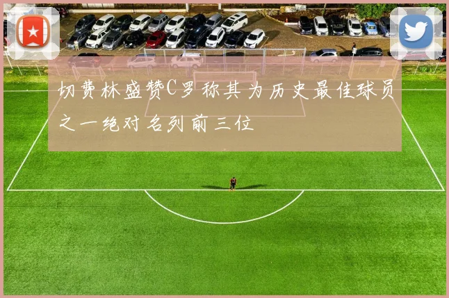 切费林盛赞C罗称其为历史最佳球员之一绝对名列前三位