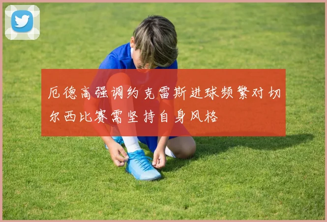 厄德高强调约克雷斯进球频繁对切尔西比赛需坚持自身风格