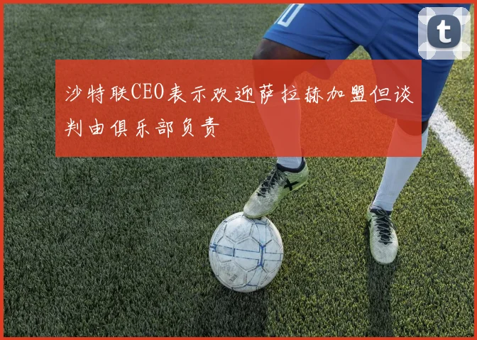沙特联CEO表示欢迎萨拉赫加盟但谈判由俱乐部负责