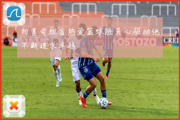 约基奇坦言热爱篮球胜负心驱动他不断追求卓越