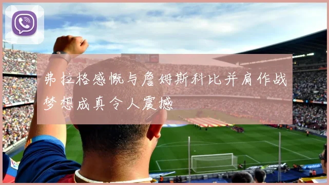 弗拉格感慨与詹姆斯科比并肩作战梦想成真令人震撼