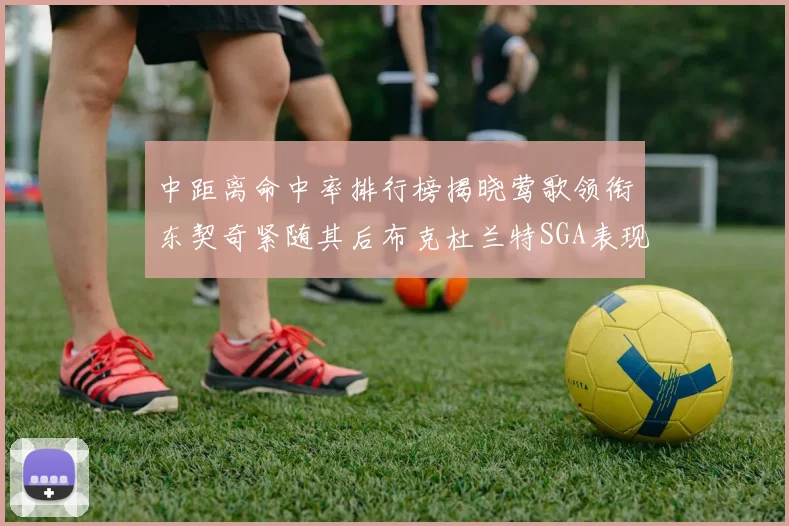 中距离命中率排行榜揭晓莺歌领衔东契奇紧随其后布克杜兰特SGA表现不俗