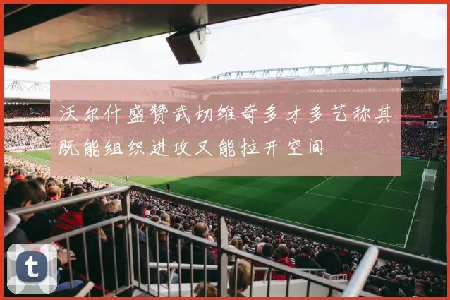 沃尔什盛赞武切维奇多才多艺称其既能组织进攻又能拉开空间
