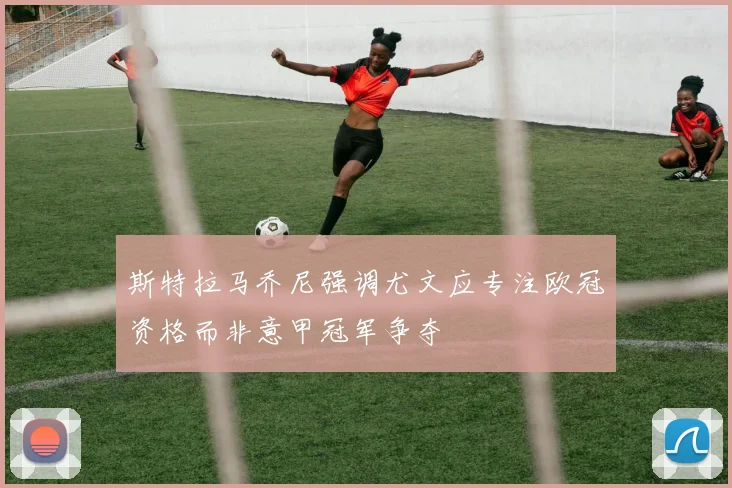 斯特拉马乔尼强调尤文应专注欧冠资格而非意甲冠军争夺