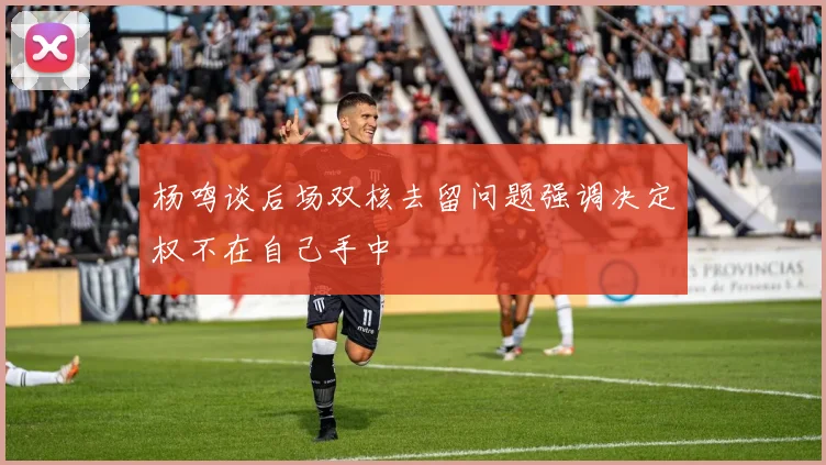 杨鸣谈后场双核去留问题强调决定权不在自己手中