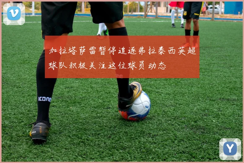加拉塔萨雷暂停追逐弗拉泰西英超球队积极关注这位球员动态