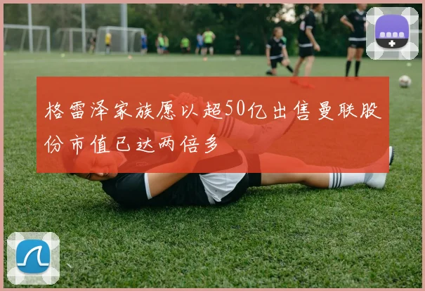 格雷泽家族愿以超50亿出售曼联股份市值已达两倍多
