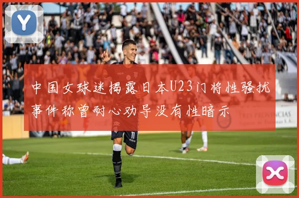 中国女球迷揭露日本U23门将性骚扰事件称曾耐心劝导没有性暗示