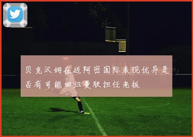 贝克汉姆在迈阿密国际表现优异是否有可能回归曼联担任老板