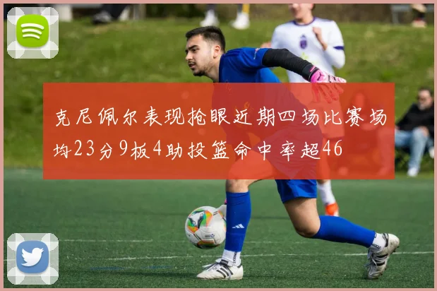克尼佩尔表现抢眼近期四场比赛场均23分9板4助投篮命中率超46