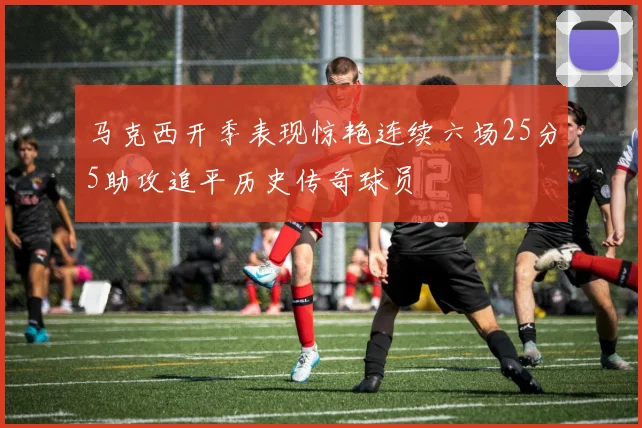 马克西开季表现惊艳连续六场25分5助攻追平历史传奇球员